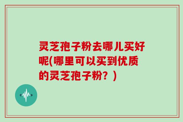 灵芝孢子粉去哪儿买好呢(哪里可以买到优质的灵芝孢子粉?)