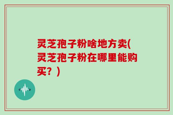 灵芝孢子粉啥地方卖(灵芝孢子粉在哪里能购买？)