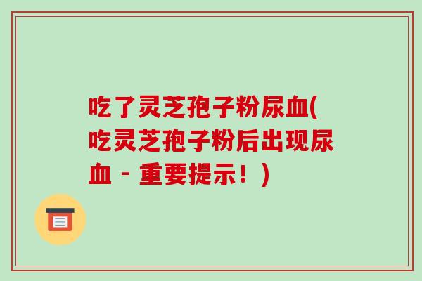 吃了灵芝孢子粉尿血(吃灵芝孢子粉后出现尿血 - 重要提示！)