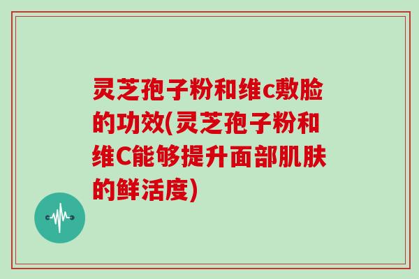 灵芝孢子粉和维c敷脸的功效(灵芝孢子粉和维C能够提升面部肌肤的鲜活度)