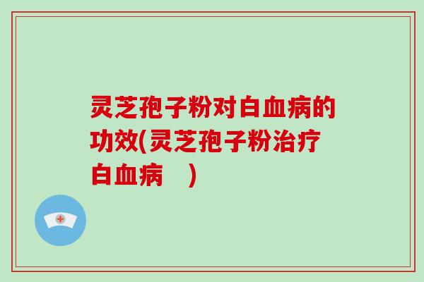 灵芝孢子粉对白血病的功效(灵芝孢子粉治疗白血病　)