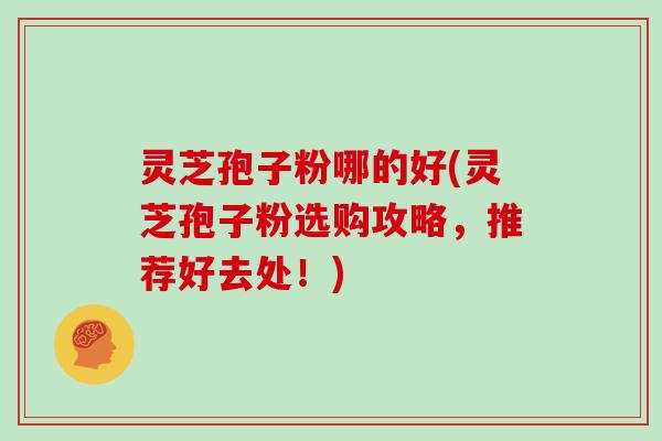 灵芝孢子粉哪的好(灵芝孢子粉选购攻略,推荐好去处!)