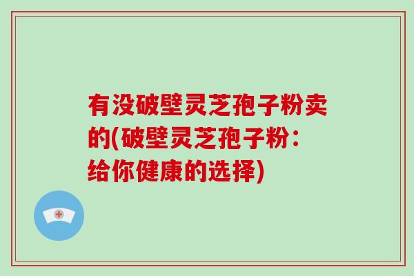 有没破壁灵芝孢子粉卖的(破壁灵芝孢子粉:给你健康的选择)