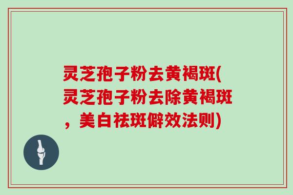 灵芝孢子粉去黄褐斑(灵芝孢子粉去除黄褐斑,美白祛斑僻效法则)