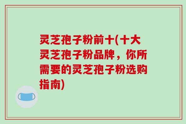 灵芝孢子粉前十(十大灵芝孢子粉品牌,你所需要的灵芝孢子粉选购指南)