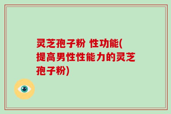 灵芝孢子粉 性功能(提高男性性能力的灵芝孢子粉)