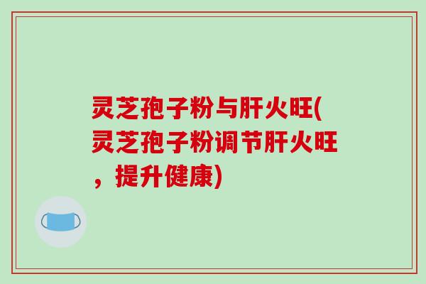 灵芝孢子粉与肝火旺(灵芝孢子粉调节肝火旺,提升健康)
