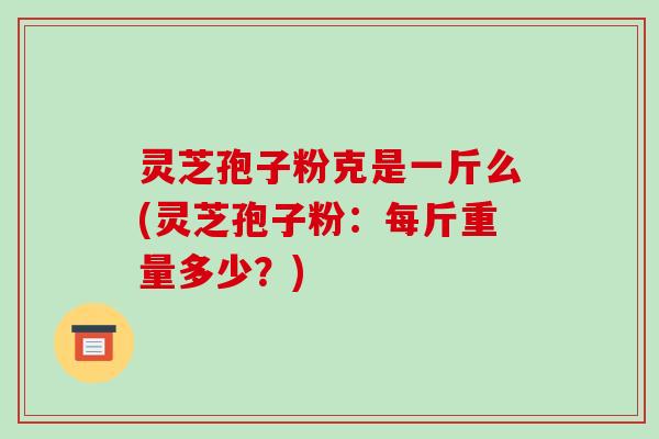 灵芝孢子粉克是一斤么(灵芝孢子粉:每斤重量多少?)