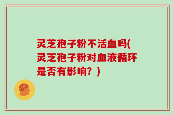 灵芝孢子粉不活血吗(灵芝孢子粉对血液循环是否有影响?)