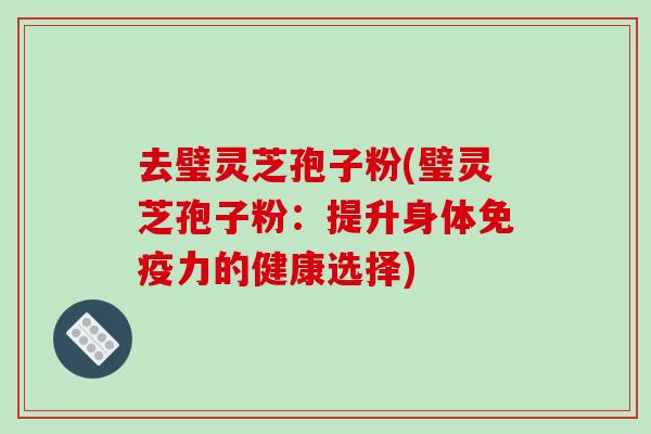 去璧灵芝孢子粉(璧灵芝孢子粉:提升身体免疫力的健康选择)