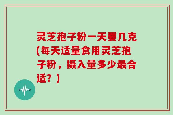 灵芝孢子粉一天要几克(每天适量食用灵芝孢子粉,摄入量多少最合适?)