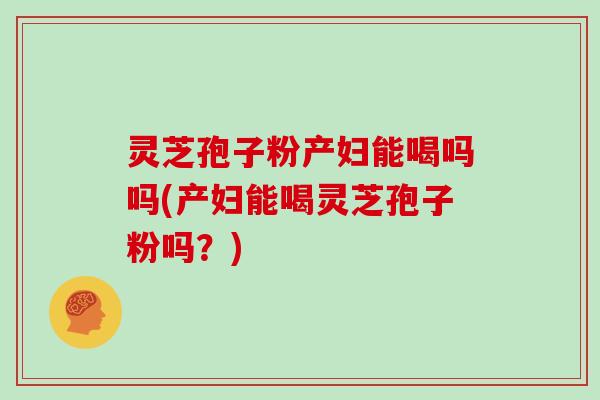 灵芝孢子粉产妇能喝吗吗(产妇能喝灵芝孢子粉吗?)
