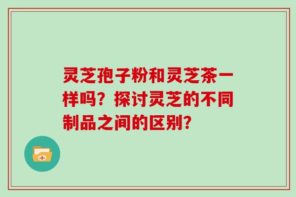 灵芝孢子粉和灵芝茶一样吗?探讨灵芝的不同制品之间的区别?