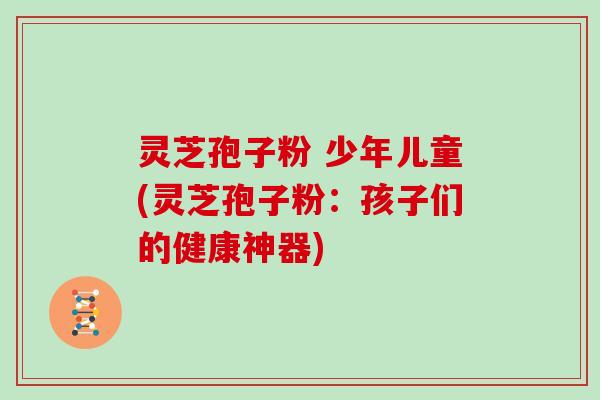 灵芝孢子粉 少年儿童(灵芝孢子粉：孩子们的健康神器)