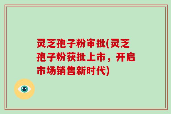 灵芝孢子粉审批(灵芝孢子粉获批上市,开启市场销售新时代)