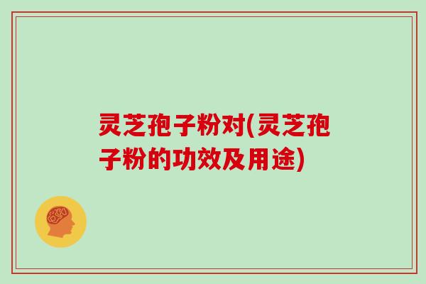 灵芝孢子粉对(灵芝孢子粉的功效及用途)