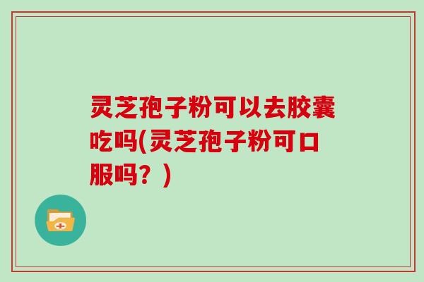灵芝孢子粉可以去胶囊吃吗(灵芝孢子粉可口服吗？)