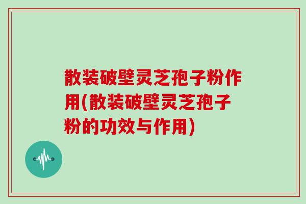 散装破壁灵芝孢子粉作用(散装破壁灵芝孢子粉的功效与作用)