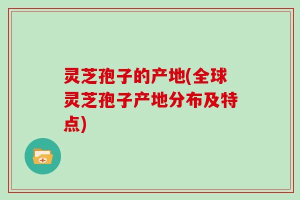 灵芝孢子的产地(全球灵芝孢子产地分布及特点)