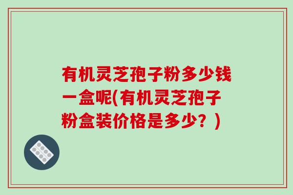 有机灵芝孢子粉多少钱一盒呢(有机灵芝孢子粉盒装价格是多少?)