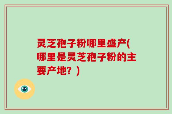 灵芝孢子粉哪里盛产(哪里是灵芝孢子粉的主要产地?)
