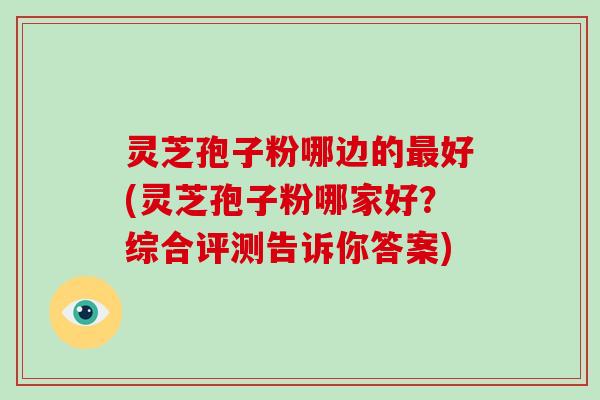 灵芝孢子粉哪边的最好(灵芝孢子粉哪家好?综合评测告诉你答案)