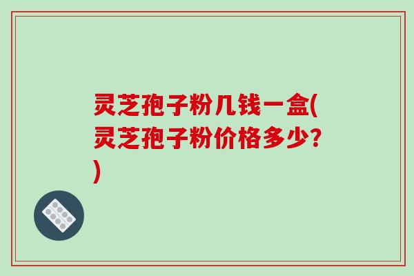 灵芝孢子粉几钱一盒(灵芝孢子粉价格多少?)