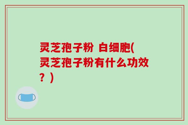 灵芝孢子粉 白细胞(灵芝孢子粉有什么功效?)