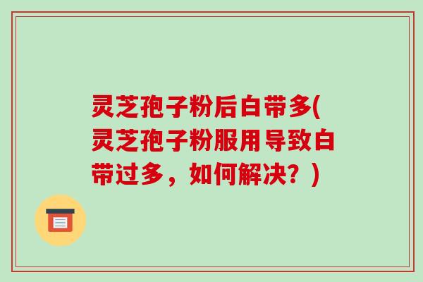 灵芝孢子粉后白带多(灵芝孢子粉服用导致白带过多，如何解决？)
