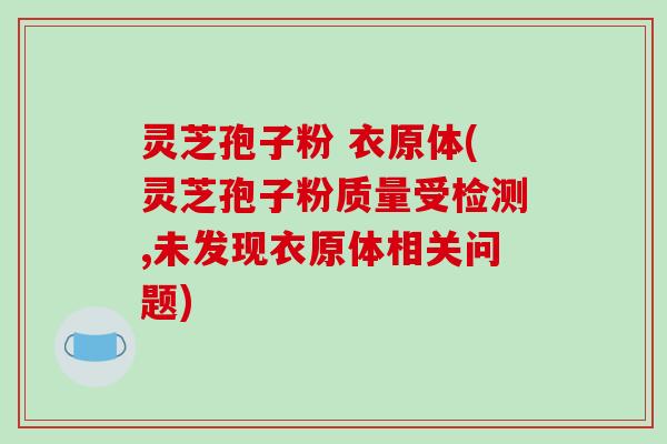 灵芝孢子粉 衣原体(灵芝孢子粉质量受检测,未发现衣原体相关问题)
