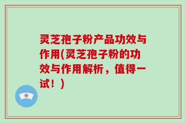 灵芝孢子粉产品功效与作用(灵芝孢子粉的功效与作用解析,值得一试!)