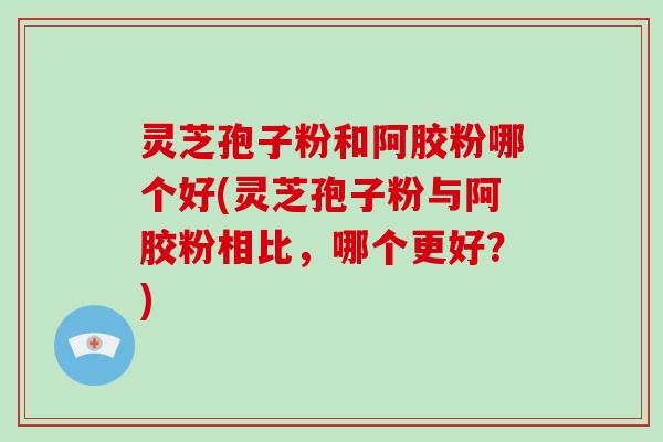 灵芝孢子粉和阿胶粉哪个好(灵芝孢子粉与阿胶粉相比,哪个更好?)