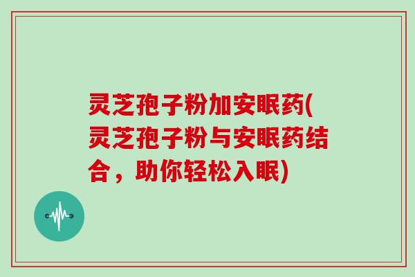 灵芝孢子粉加安眠药(灵芝孢子粉与安眠药结合,助你轻松入眠)