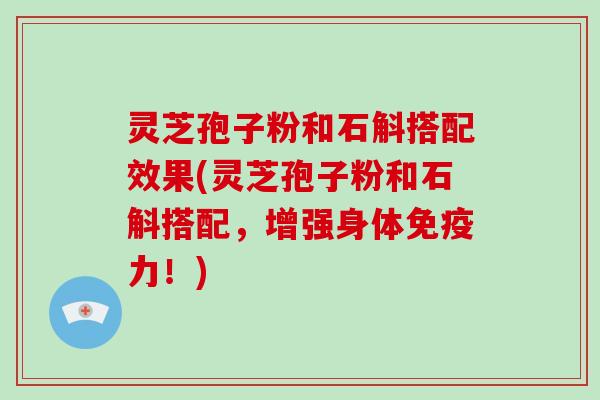 灵芝孢子粉和石斛搭配效果(灵芝孢子粉和石斛搭配，增强身体免疫力！)
