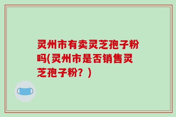 灵州市有卖灵芝孢子粉吗(灵州市是否销售灵芝孢子粉?)