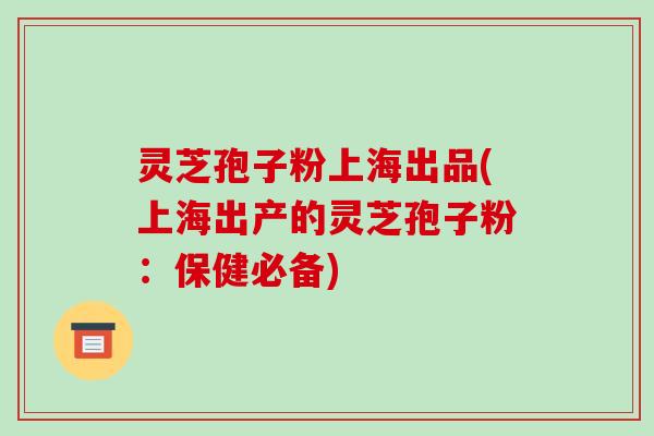 灵芝孢子粉上海出品(上海出产的灵芝孢子粉:保健必备)