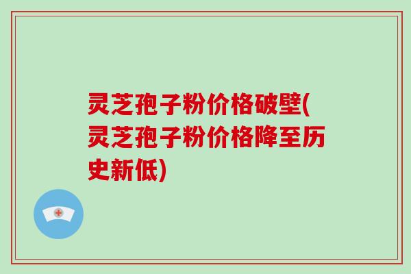 灵芝孢子粉价格破壁(灵芝孢子粉价格降至历史新低)