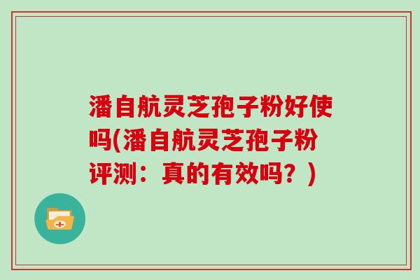 潘自航灵芝孢子粉好使吗(潘自航灵芝孢子粉评测：真的有效吗？)