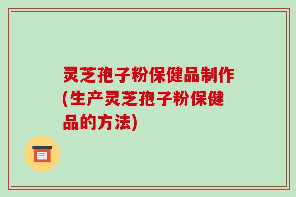 灵芝孢子粉保健品制作(生产灵芝孢子粉保健品的方法)