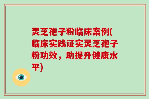 灵芝孢子粉临床案例(临床实践证实灵芝孢子粉功效,助提升健康水平)