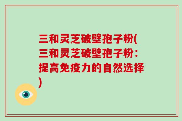 三和灵芝破壁孢子粉(三和灵芝破壁孢子粉：提高免疫力的自然选择)