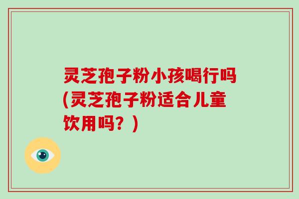 灵芝孢子粉小孩喝行吗(灵芝孢子粉适合儿童饮用吗?)