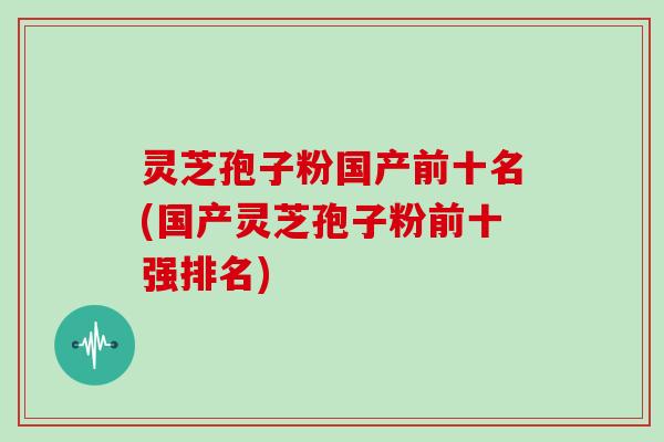 灵芝孢子粉国产前十名(国产灵芝孢子粉前十强排名)