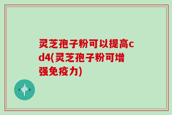 灵芝孢子粉可以提高cd4(灵芝孢子粉可增强免疫力)