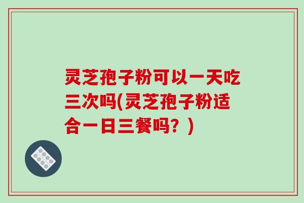 灵芝孢子粉可以一天吃三次吗(灵芝孢子粉适合一日三餐吗?)