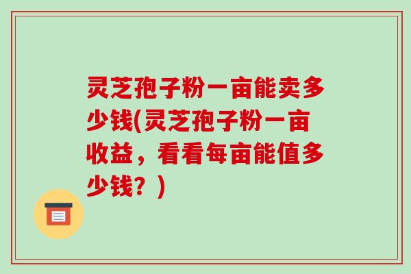 灵芝孢子粉一亩能卖多少钱(灵芝孢子粉一亩收益,看看每亩能值多少钱?)