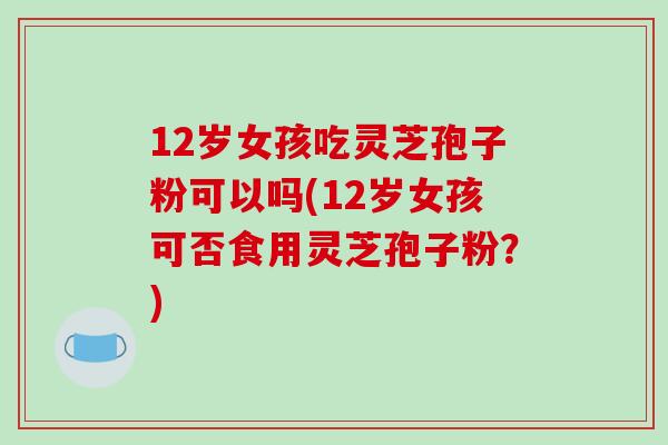 12岁女孩吃灵芝孢子粉可以吗(12岁女孩可否食用灵芝孢子粉？)