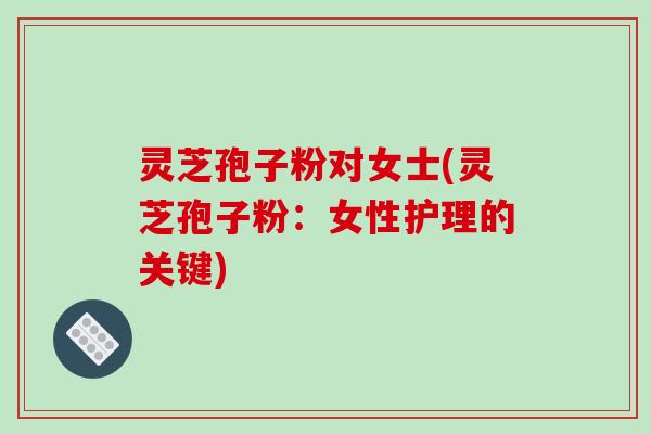 灵芝孢子粉对女士(灵芝孢子粉：女性护理的关键)