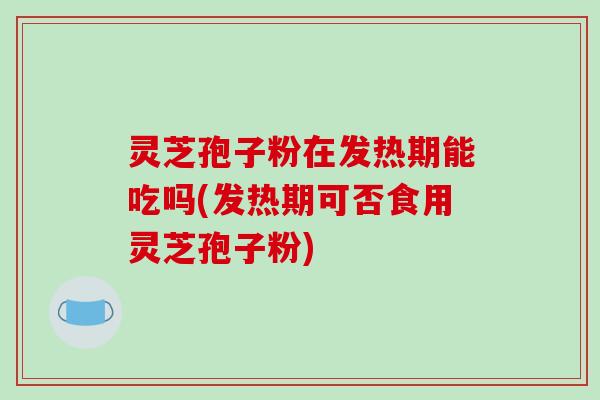 灵芝孢子粉在发热期能吃吗(发热期可否食用灵芝孢子粉)