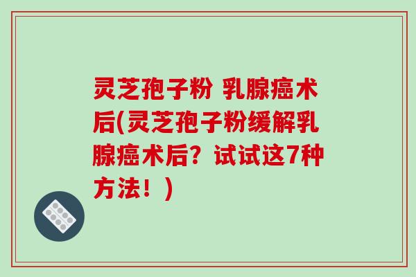 灵芝孢子粉 乳腺癌术后(灵芝孢子粉缓解乳腺癌术后?试试这7种方法!)